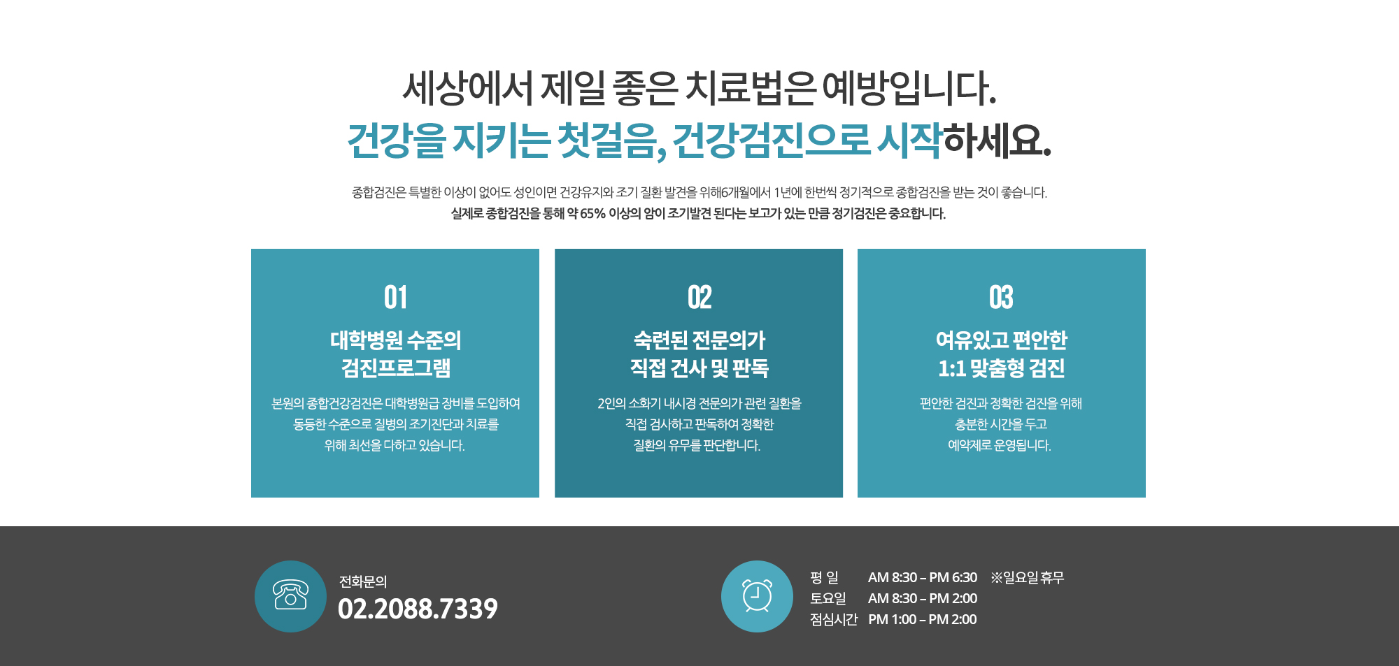 세상에서 제일 좋은 치료법은 예방입니다. 
		건강을 지키는 첫걸음, 건강검진으로 시작하세요.
		종합검진은 특별한 이상이 없어도 성인이면 건강유지와 조기 질환 발견을 위해 6개월에서 1년에 한번씩 정기적으로 종합검진을 받는 것이 좋습니다. 실제로 종합검진을 통해 약 65% 이상의 암이 조기발견 된다는 보고가 있는 만큼 정기검진은 중요합니다.  
		1.대학병원 수준의 검진프로그램
		본원의 종합건강검진은 대학병원급 장비를 도입하여 동등한 수준으로 질병의 조기진단과 치료를 위해 최선을 다하고 있습니다. 

		2.숙련된 전문의가 직접 건사 및 판독
		2인의 소화기 내시경 전문의가 관련 질환을 직접 검사하고 판독하여 정확한 질환의 유무를 판단합니다.  

		3. 여유있고 편안한 1:1 맞춤형 검진
		편안한 검진과 정확한 검진을 위해 충분한 시간을 두고 예약제로 운영됩니다. 

		종합건간검진 상담 및 예약문의
		02. 2088. 7339
		010. 7414. 7339

		상담가능 시간
		평일 AM 8:30 – PM 7:00
		토요일 AM 8:30 – PM 2:00
		※ 일요일 휴무
		※ 선거일, 대체공휴일도 정상 근무합니다.