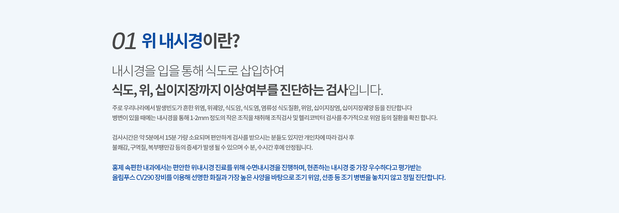 01. 위 내시경이란? 내시경을 입을 통해 식도로 삽입하여 식도, 위, 십이지장까지 이상여부를 진단하는 검사입니다. 
		주로 우리나라에서 발생빈도가 흔한 위염, 위궤양, 식도암, 식도염, 염류성 식도질환, 위암, 십이지장염, 십이지장궤양 등을 진단합니다
		병변이 있을 때에는 내시경을 통해 1-2mm 정도의 작은 조직을 채취해 조직검사 및 헬리코박터 검사를 추가적으로 위암 등의 질환을 확진 합니다.

		검사시간은 약 5분에서 15분 가량 소요되며 편안하게 검사를 받으시는 분들도 있지만 개인차에 따라 검사 후 불쾌감, 구역질, 복부팽만감 등의 증세가 발생 될 수 있으며 수 분, 수시간 후에 안정됩니다.  

		홍제 속편한 내과에서는 편안한 위내시경 진료를 위해 수면내시경을 진행하며, 현존하는 내시경 중 가장 가늘고 유연한 내시경 장비를 이용해 위, 대장 내 자극을 최소화하고 검사 후에도 속이 편안합니다. 
		