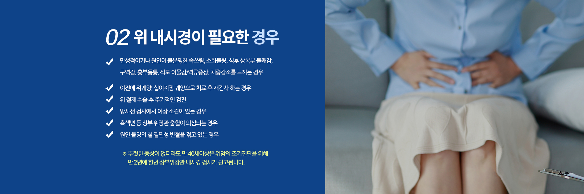 02. 위 내시경이 필요한 경우
		▪ 만성적이거나 원인이 불분명한 속쓰림, 소화불량, 식후 상복부 불쾌감, 
		구역감, 흉부동통, 식도 이물감/역류증상, 체중감소를 느끼는 경우
		▪ 이전에 위궤양, 십이지장 궤양으로 치료 후 재검사 하는 경우
		▪ 위 절제 수술 후 주기적인 검진
		▪ 방사선 검사에서 이상 소견이 있는 경우 
		▪ 이물질을 삼켜 제거가 필요한 경우 
		▪ 원인 불명의 철 결핍성 빈혈을 겪고 있는 경우

		뚜렷한 증상이 없더라도 만 40세이상은 위암의 조기진단을 위해 
		만 2년에 한번 상부위장관 내시경 검사가 권고됩니다. 