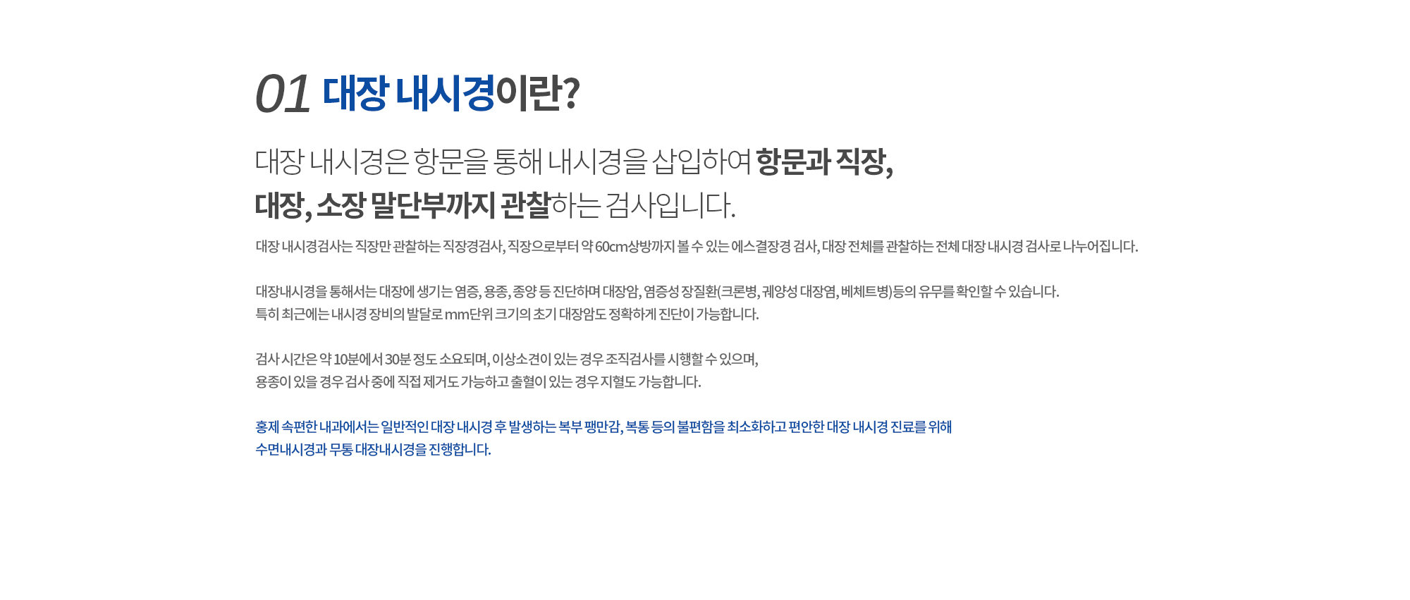 01. 대장 내시경이란? 
		대장 내시경은 항문을 통해 내시경을 삽입하여 항문과에서 전 대장, 소장 밑단부까지 관찰하는 검사입니다. 
		대장 내시경검사는 직장만 관찰하는 직장경검사, 직장으로부터 약 60cm상방까지 볼 수 있는 에스결장경 검사, 대장 전체를 관찰하는 전체 대장 내시경 검사로 나누어집니다.  

		대장내시경을 통해서는 대장에 생기는 염증, 용종, 종양 등 진단하며 대장암, 염증성 장질환(크론병, 궤양성 대장염, 베체트병)등의 유무를 확인할 수 있습니다. 특히 최근에는 내시경 장비의 발달로 mm단위 크기의 초기 대장암도 정확하게 진단이 가능합니다. 

		검사 시간은 약 10분에서 30분 정도 소요되며, 이상소견이 있는 경우 조직검사를 시행할 수 있으며, 용종이 있을 경우 검사 중에 직접 제거도 가능하고 출혈이 있는 경우 지혈도 가능합니다.

		홍제 속편한 내과에서는 일반적인 대장 내시경 후 발생하는 복부 팽만감, 복통 등의 불편함을 최소화하고 편안한 대장 내시경 진료를 위해 수면내시경과 무통 대장내시경, 당일 대장내시경을 진행합니다. 