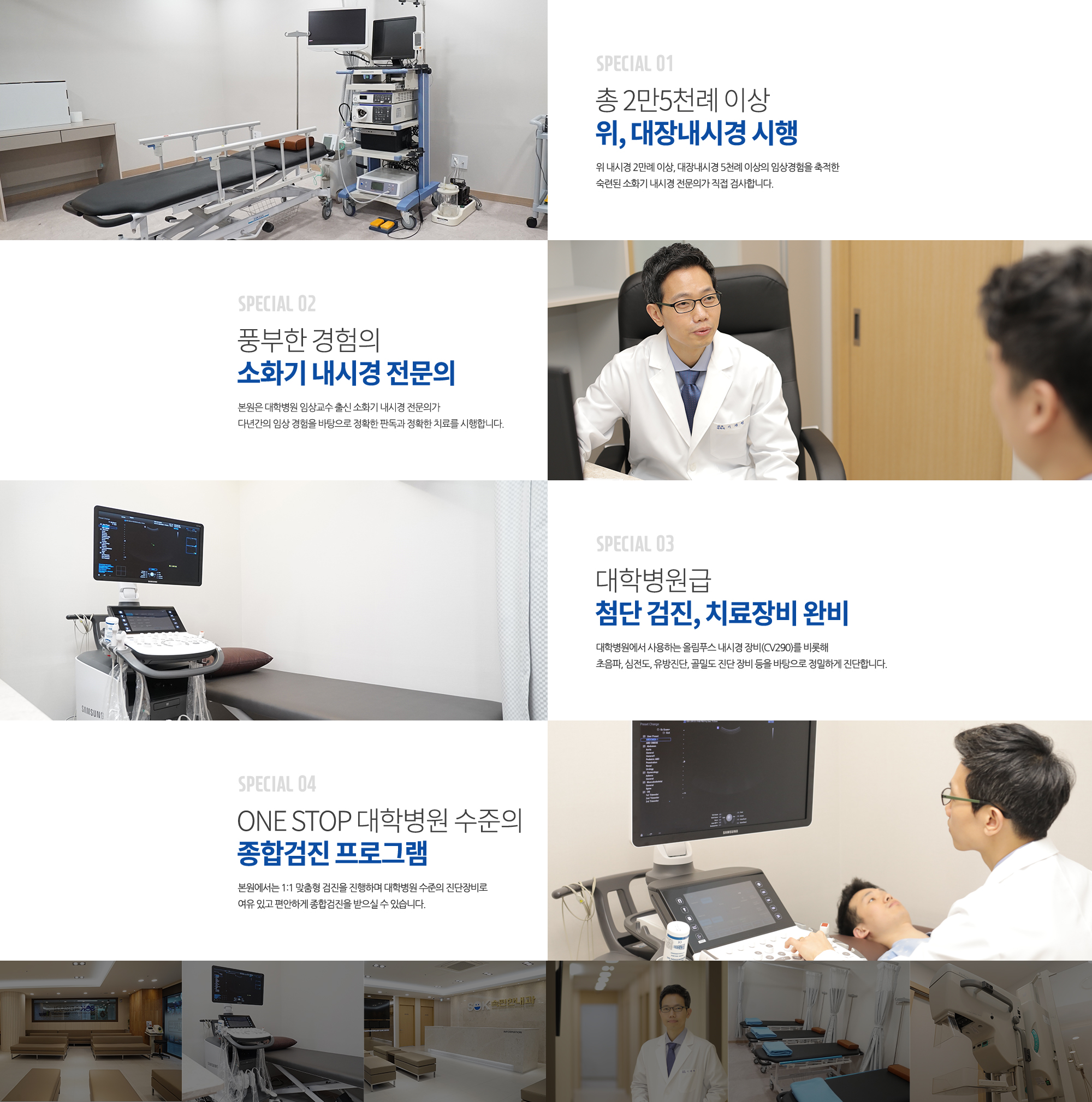 SPECIAL 01
		000례 이상 
		위, 대장내시경 시행
		현재까지 사고 없이 
		000례 이상의 위 내시경, 000례 이상의 대장내시경을 안전하게 시행하였습니다.  

		SPECIAL 02
		풍부한 경험의 
		소화기 내시경 전문의
		본원은 대학병원 임상교수 출신의 
		2인의 소화기 내시경 전문의가
		다년간의 임상 경험을 바탕으로 
		정확한 판독과 정확한 치료를 
		시행합니다. 

		SPECIAL 03
		대학병원급 
		첨단 검진, 치료장비 완비
		대학병원에서 사용하는 올림푸스 내시경 장비(CV290)를 비롯해 초음파, 심전도, 유방진단, 골밀도 진단 장비 등을 바탕으로 정밀하게 진단합니다.

		SPECIAL 04
		ONE STOP
		대학병원 수준의
		종합검진 프로그램
		본원에서는 1:1 맞춤형 검진을 
		진행하며
		대학병원 수준의 진단장비로 
		여유 있고 편안하게 종합검진을
		받으실 수 있습니다. 