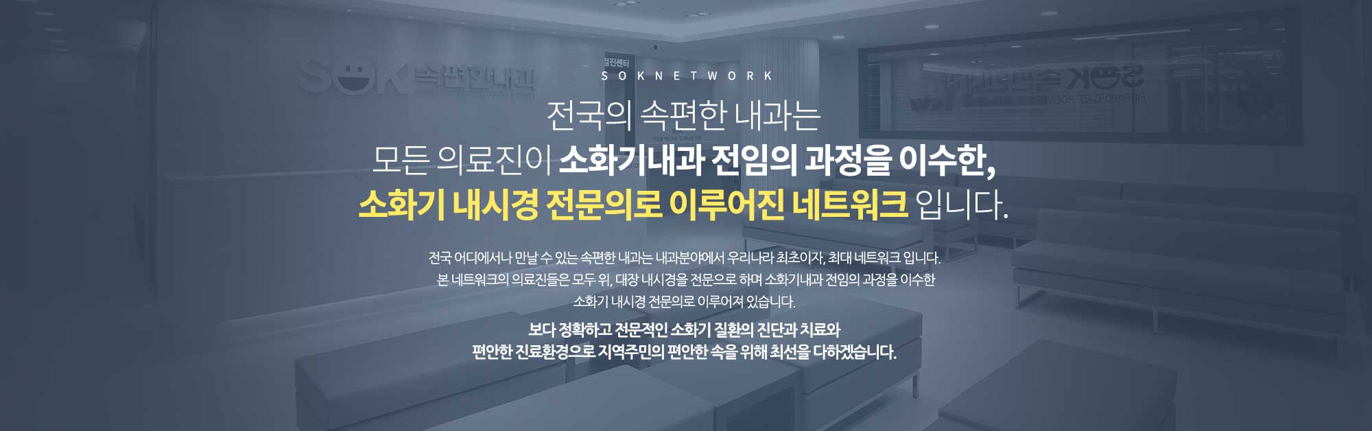 SOK NETWORK
		전국의 속편한 내과는 
		모든 의료진이 소화기내과 전임의 과정을 이수한, 
		소화기 내시경 전문의로 이루어진 네트워크 입니다. 
		전국 어디에서나 만날 수 있는 속편한 내과는 내과분야에서 우리나라 최초이자, 최대 네트워크 입니다. 
		본 네트워크의 의료진들은 모두 위, 대장 내시경을 전문으로 하며 소화기내과 전임의 과정을 이수한
		소화기 내시경 전문의로 이루어져 있습니다. 

		보다 정확하고 전문적인 소화기 질환의 진단과 치료와 
		편안한 진료환경으로 지역주민의 편안한 속을 위해 최선을 다하겠습니다. 
		