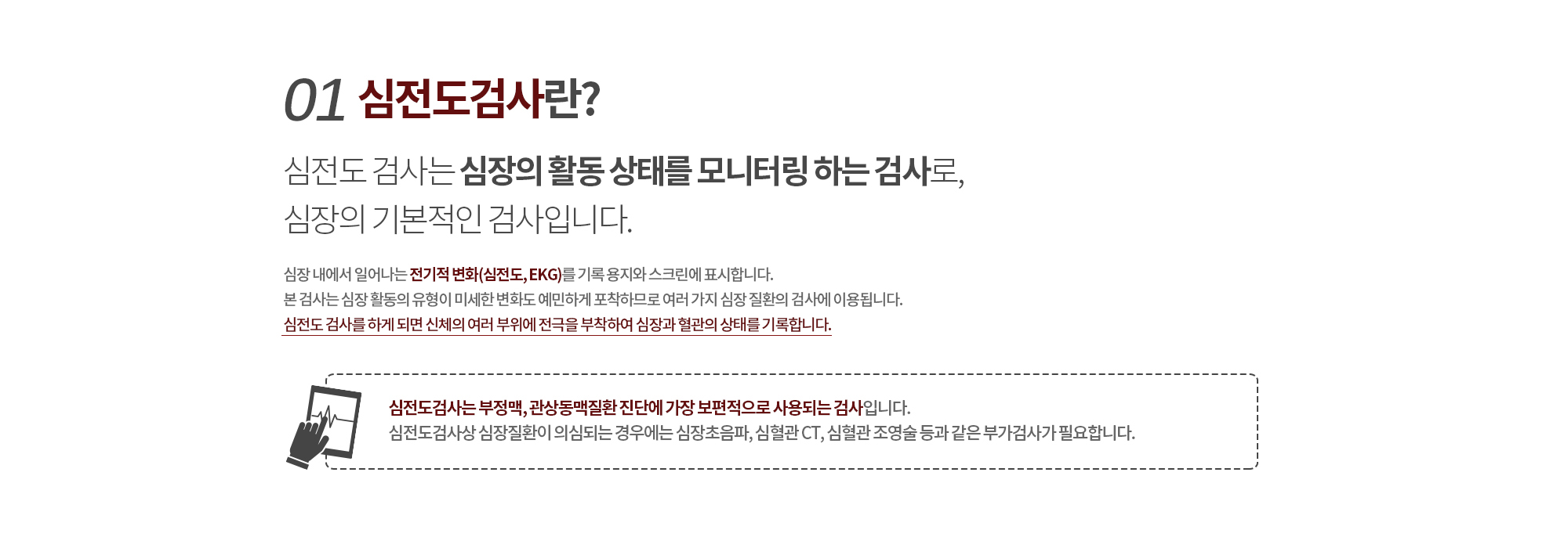 01.심전도검사란? &24시간 BP란? 
		심전도 검사는 심장의 활동 상태를 모니터링 하는 검사로, 심장의 기본적인 검사입니다. 
		심장 내에서 일어나는 전기적 변화(심전도, EGG)를 기록 용지와 스크린에 표시합니다. 
		본 검사는 심장 활동의 유형이 미세한 변화도 예민하게 포착하므로 여러 가지 심장 질환의 검사에 이용됩니다.
		심전도 검사를 하게 되면 신체의 여러 부위에 전극을 부착하여 심장과 혈관의 상태를 기록합니다.

		심전도검사는 부정맥, 관상동맥질환 진단에 가장 보편적으로 사용되는 검사입니다.
		심전도검사상 심장질환이 의심되는 경우에는 심장초음파, 심혈관 CT, 심혈관 조영술 등과 같은 부가검사가 필요합니다.